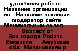 удалённая работа › Название организации ­ ип › Название вакансии ­ модератор сайта › Минимальный оклад ­ 39 500 › Возраст от ­ 18 - Все города Работа » Вакансии   . Амурская обл.,Мазановский р-н